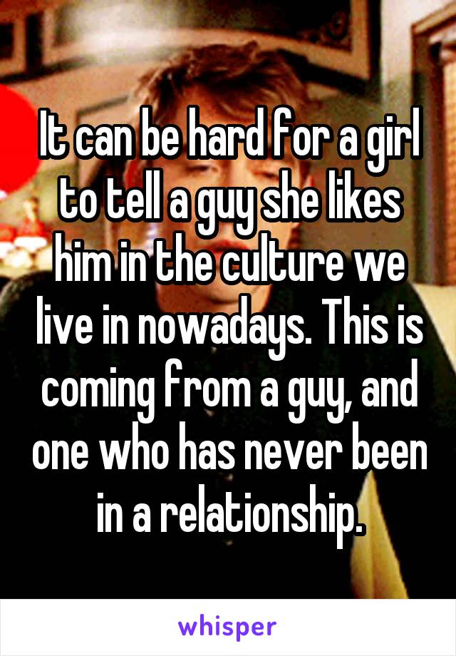 It can be hard for a girl to tell a guy she likes him in the culture we live in nowadays. This is coming from a guy, and one who has never been in a relationship.