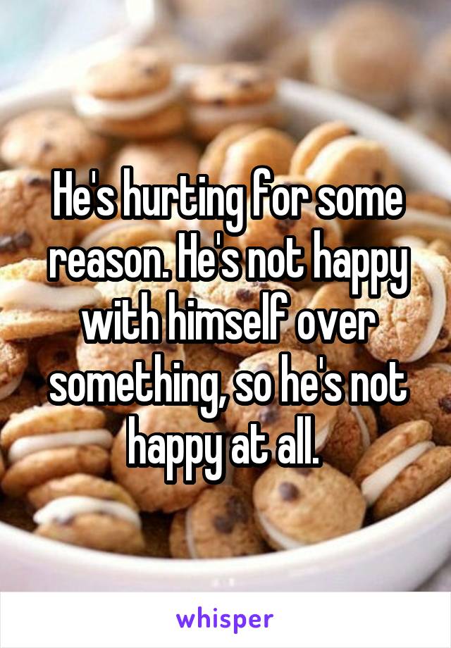 He's hurting for some reason. He's not happy with himself over something, so he's not happy at all. 