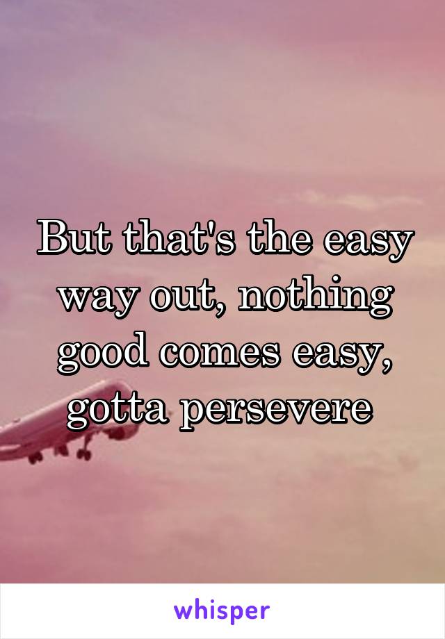 But that's the easy way out, nothing good comes easy, gotta persevere 