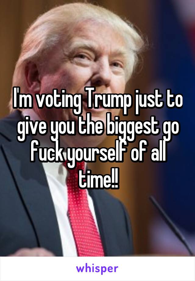 I'm voting Trump just to give you the biggest go fuck yourself of all time!!