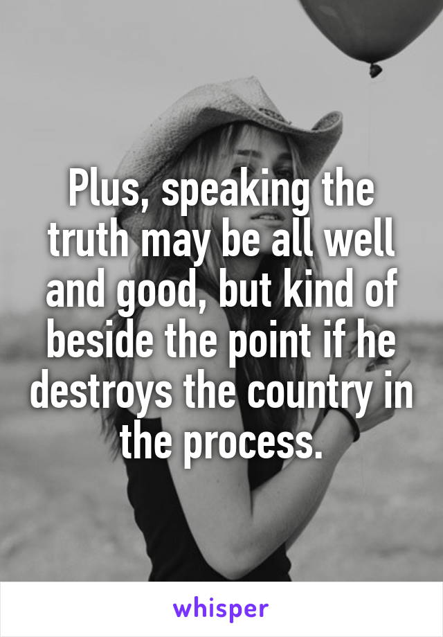 Plus, speaking the truth may be all well and good, but kind of beside the point if he destroys the country in the process.