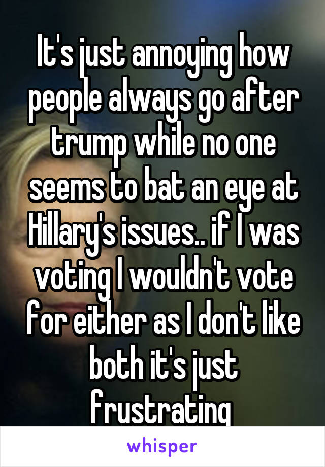 It's just annoying how people always go after trump while no one seems to bat an eye at Hillary's issues.. if I was voting I wouldn't vote for either as I don't like both it's just frustrating 