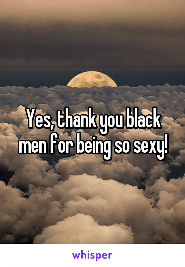 Yes, thank you black men for being so sexy!
