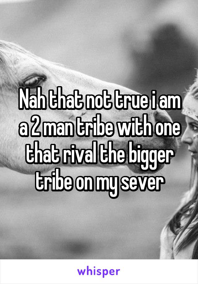 Nah that not true i am a 2 man tribe with one that rival the bigger tribe on my sever