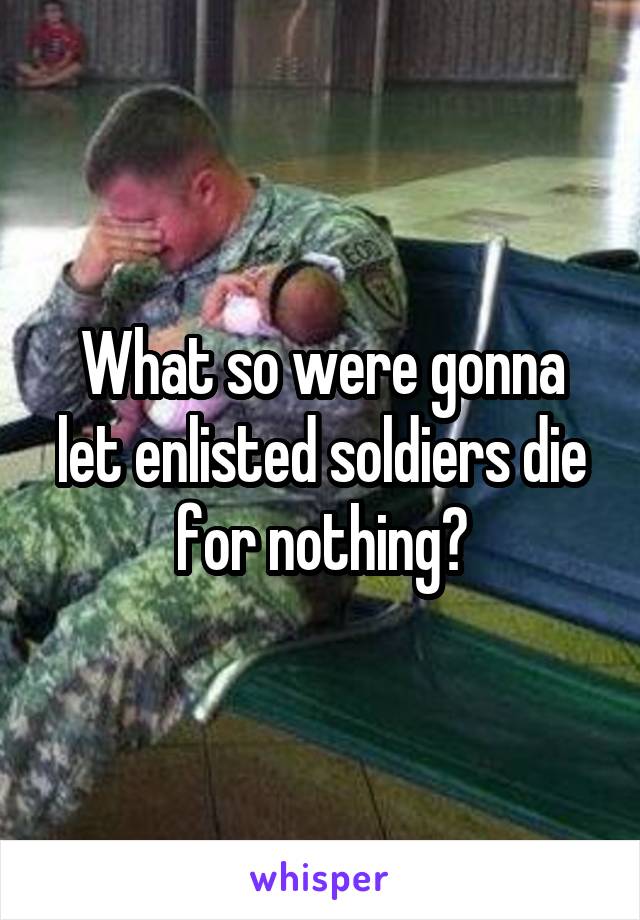 What so were gonna let enlisted soldiers die for nothing?