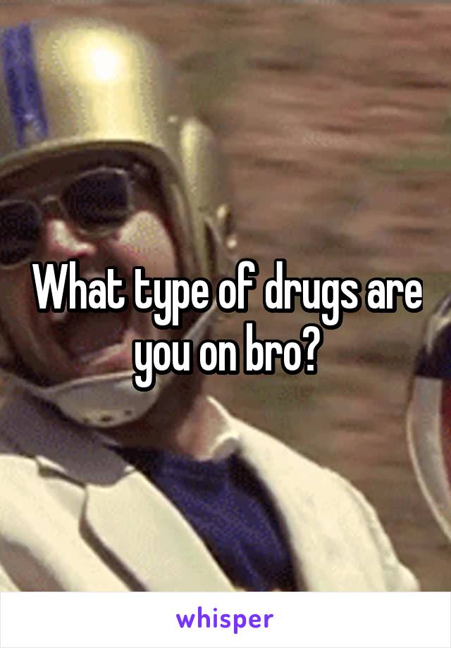 What type of drugs are you on bro?