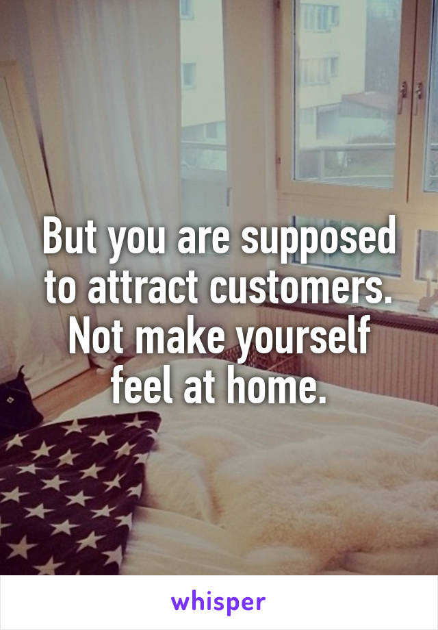 But you are supposed to attract customers.
Not make yourself
feel at home.