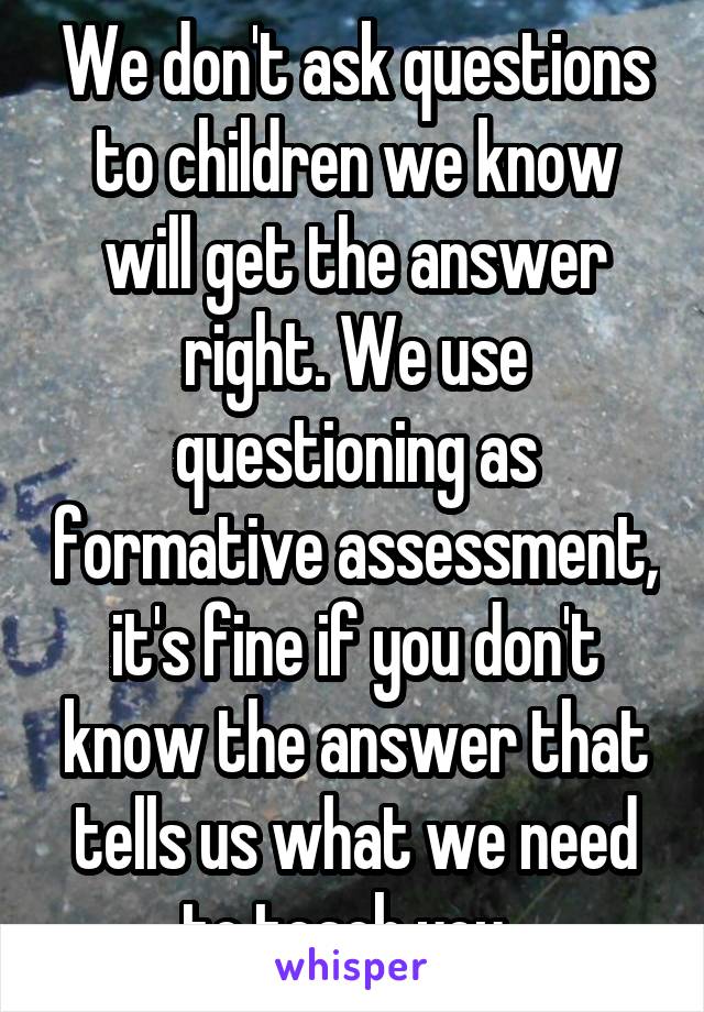 We don't ask questions to children we know will get the answer right. We use questioning as formative assessment, it's fine if you don't know the answer that tells us what we need to teach you. 