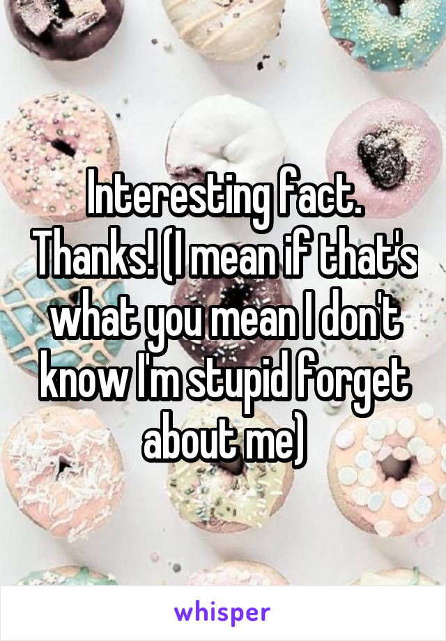 Interesting fact. Thanks! (I mean if that's what you mean I don't know I'm stupid forget about me)