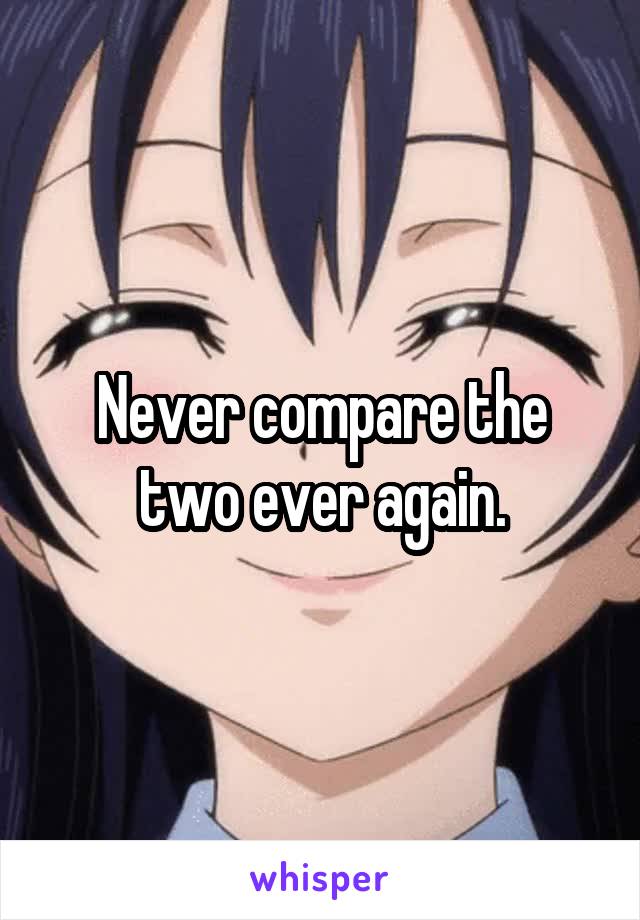 Never compare the two ever again.