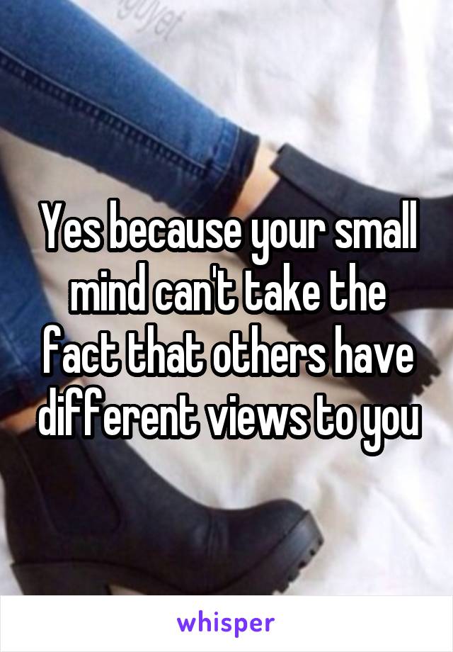 Yes because your small mind can't take the fact that others have different views to you