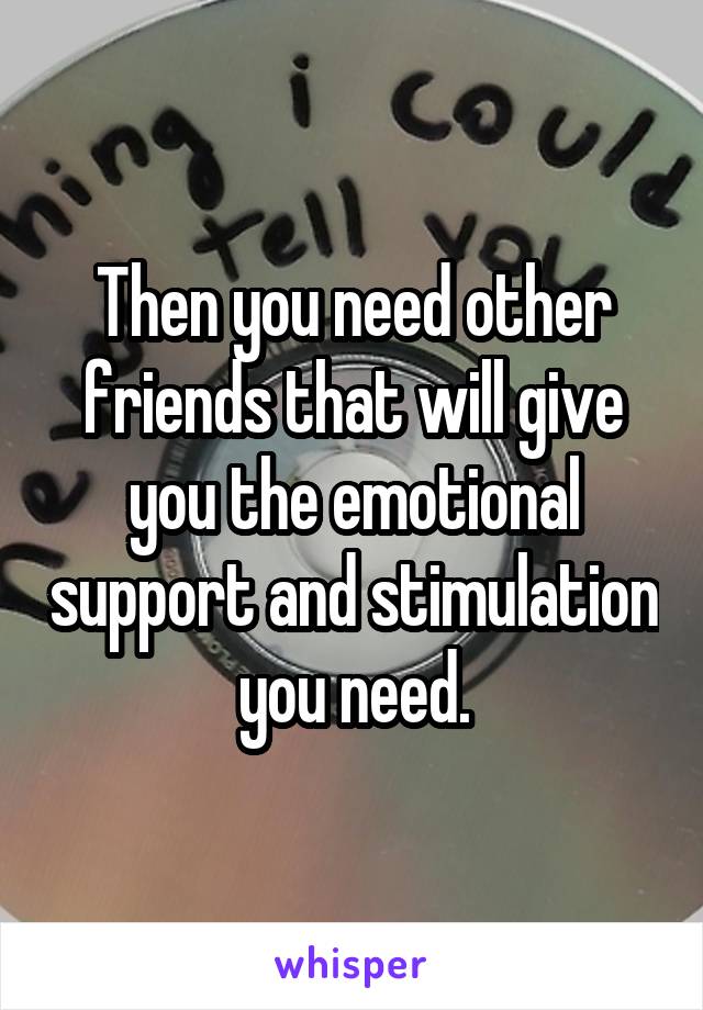 Then you need other friends that will give you the emotional support and stimulation you need.