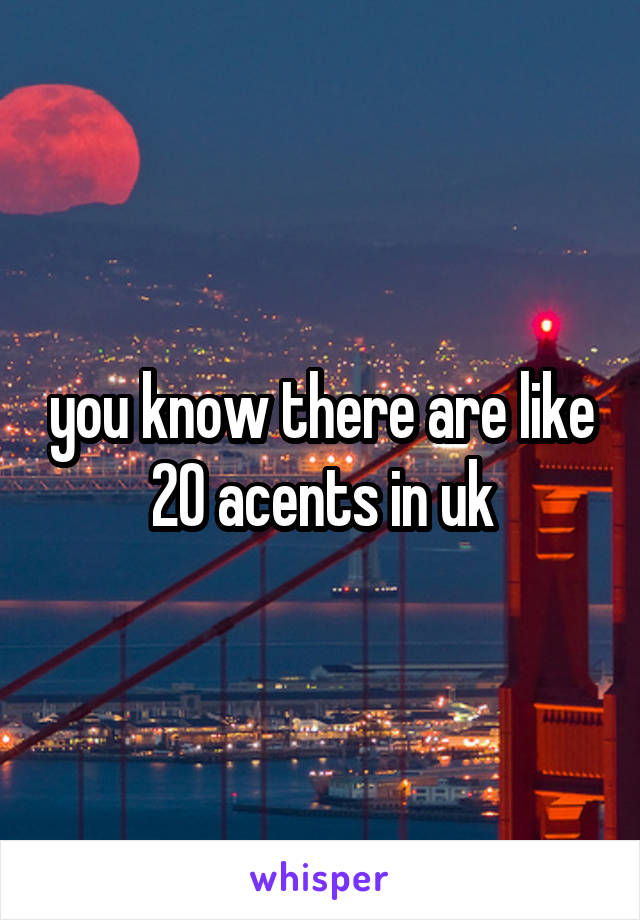 you know there are like 20 acents in uk