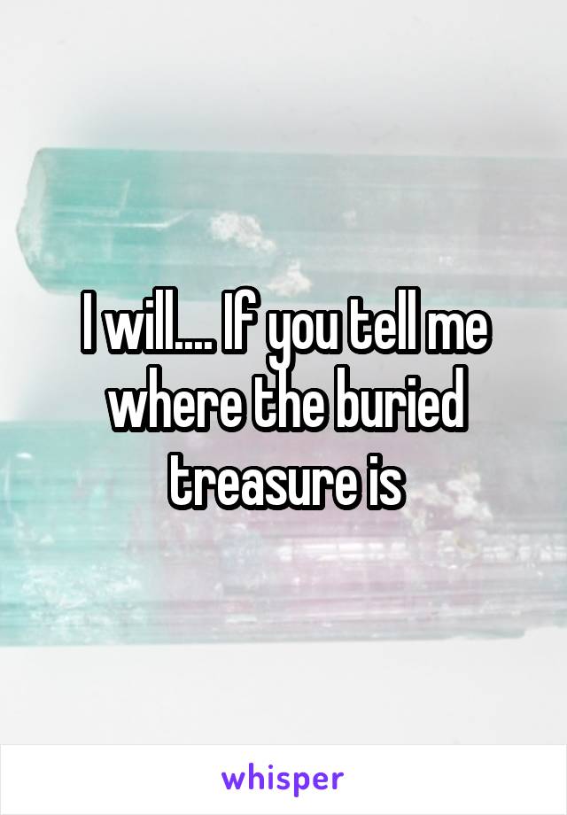 I will.... If you tell me where the buried treasure is