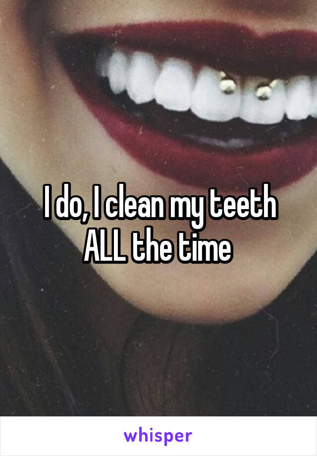 I do, I clean my teeth ALL the time 