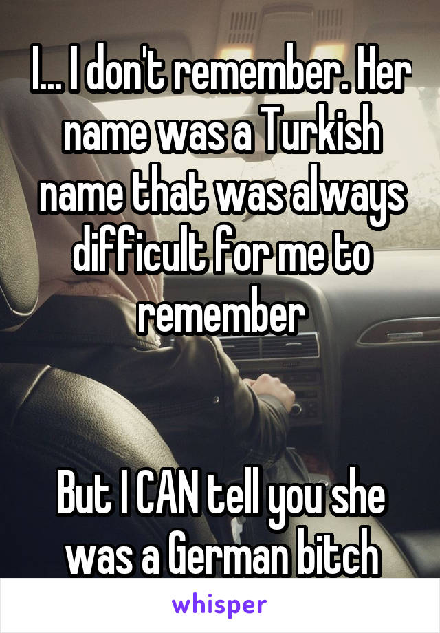 I... I don't remember. Her name was a Turkish name that was always difficult for me to remember


But I CAN tell you she was a German bitch