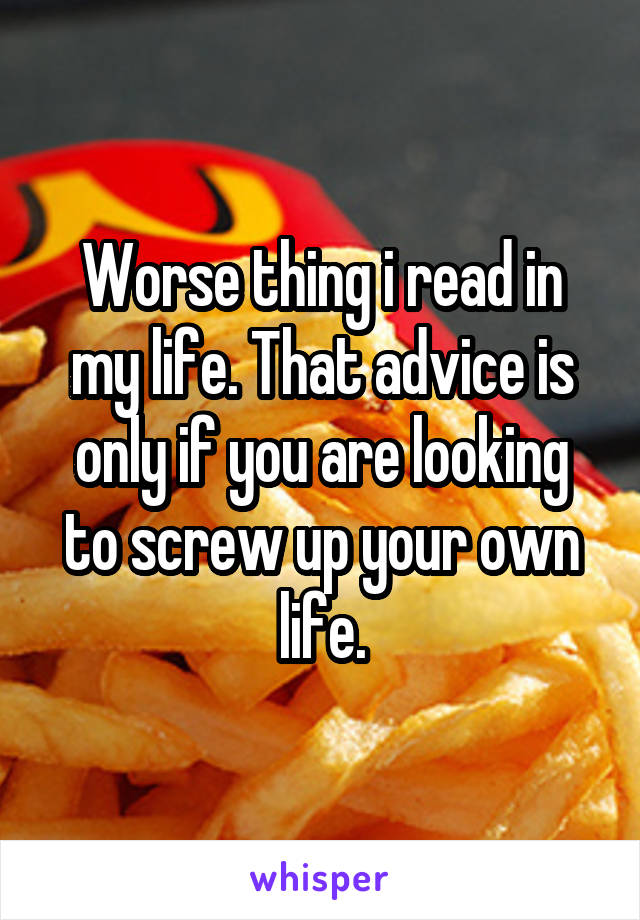 Worse thing i read in my life. That advice is only if you are looking to screw up your own life.