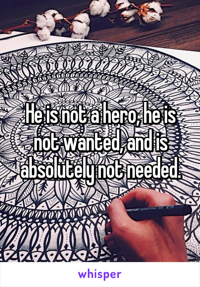 He is not a hero, he is not wanted, and is absolutely not needed.