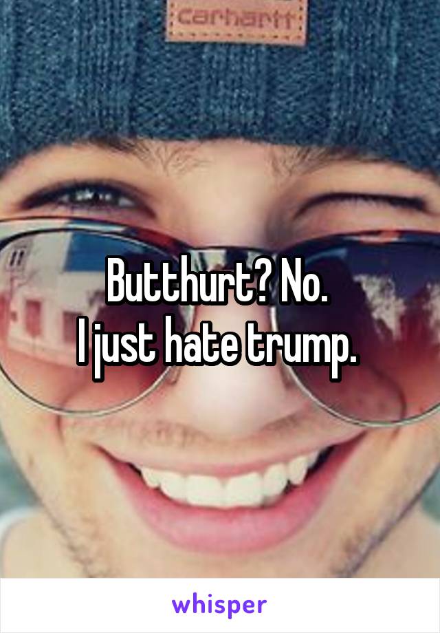 Butthurt? No. 
I just hate trump. 