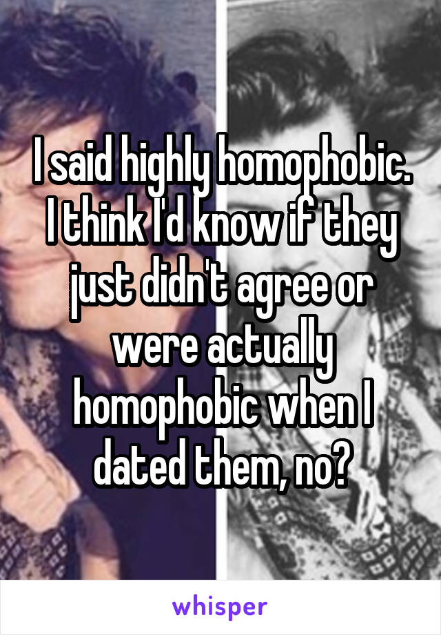I said highly homophobic. I think I'd know if they just didn't agree or were actually homophobic when I dated them, no?