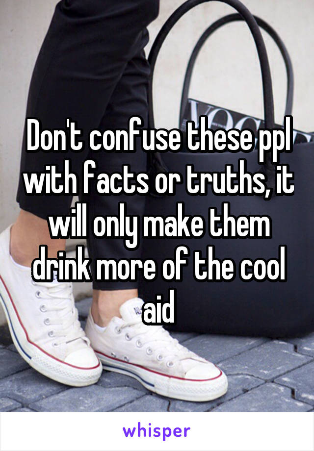 Don't confuse these ppl with facts or truths, it will only make them drink more of the cool aid