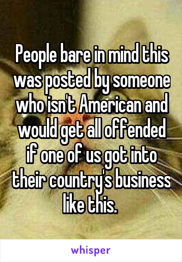 People bare in mind this was posted by someone who isn't American and would get all offended if one of us got into their country's business like this. 