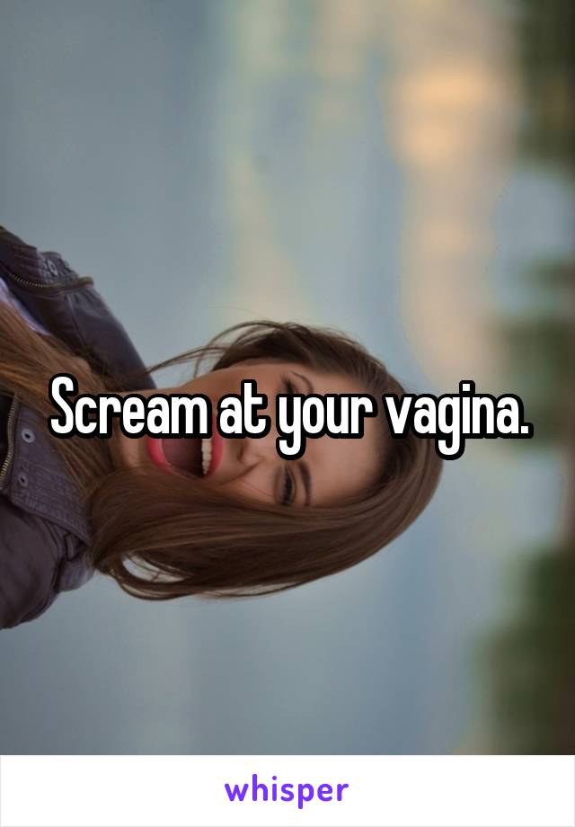 Scream at your vagina.