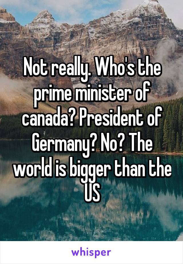 Not really. Who's the prime minister of canada? President of Germany? No? The world is bigger than the US