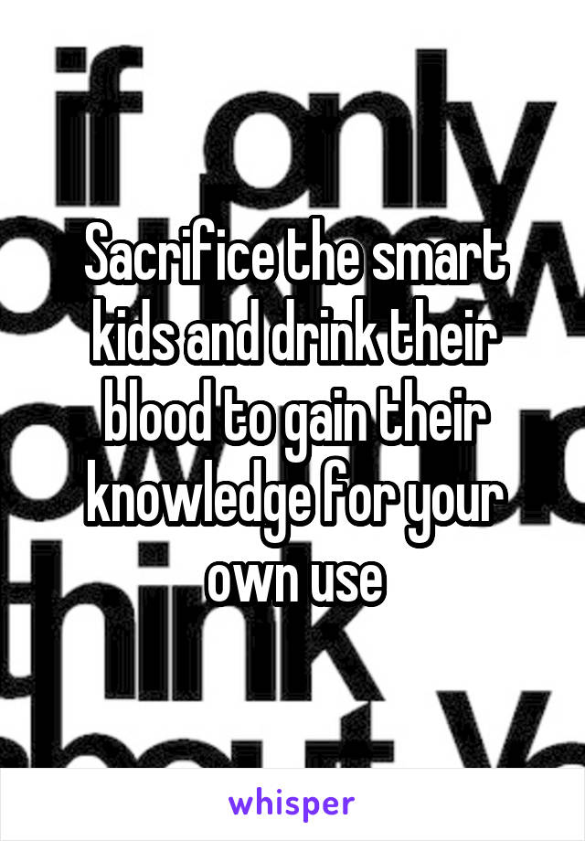 Sacrifice the smart kids and drink their blood to gain their knowledge for your own use