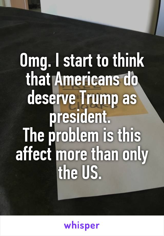 Omg. I start to think that Americans do deserve Trump as president. 
The problem is this affect more than only the US. 