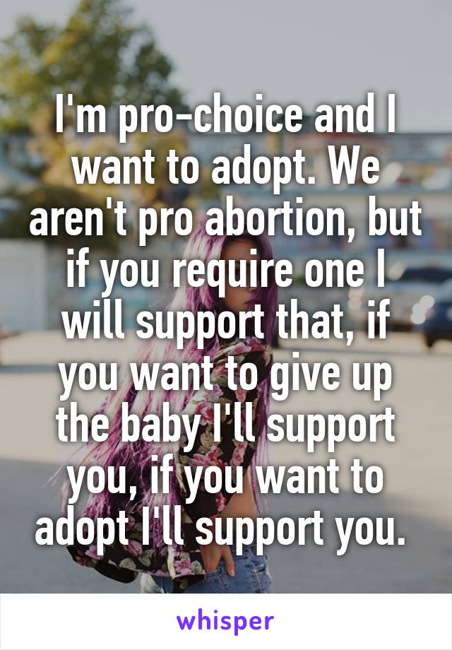 I'm pro-choice and I want to adopt. We aren't pro abortion, but if you require one I will support that, if you want to give up the baby I'll support you, if you want to adopt I'll support you. 