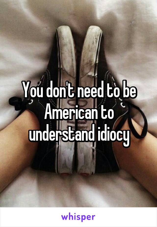 You don't need to be American to understand idiocy