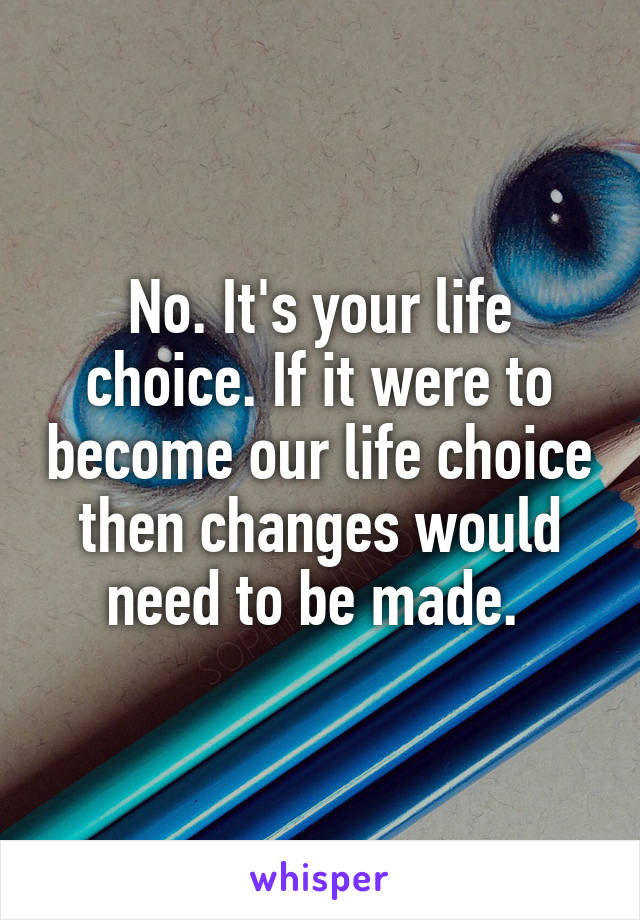 No. It's your life choice. If it were to become our life choice then changes would need to be made. 