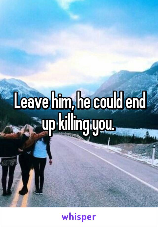 Leave him, he could end up killing you. 