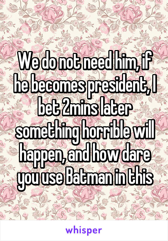 We do not need him, if he becomes president, I bet 2mins later something horrible will happen, and how dare you use Batman in this