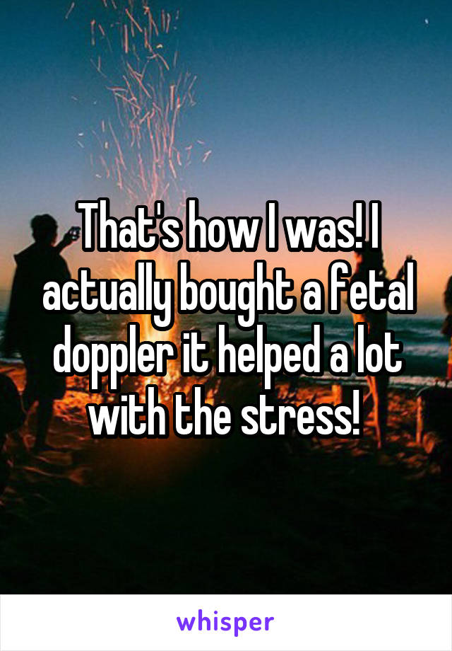 That's how I was! I actually bought a fetal doppler it helped a lot with the stress! 