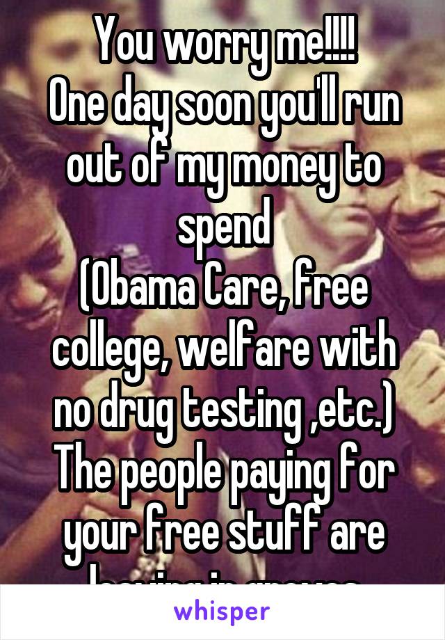 You worry me!!!!
One day soon you'll run out of my money to spend
(Obama Care, free college, welfare with no drug testing ,etc.)
The people paying for your free stuff are leaving in groves