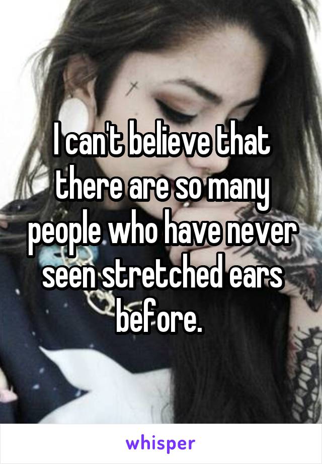 I can't believe that there are so many people who have never seen stretched ears before. 
