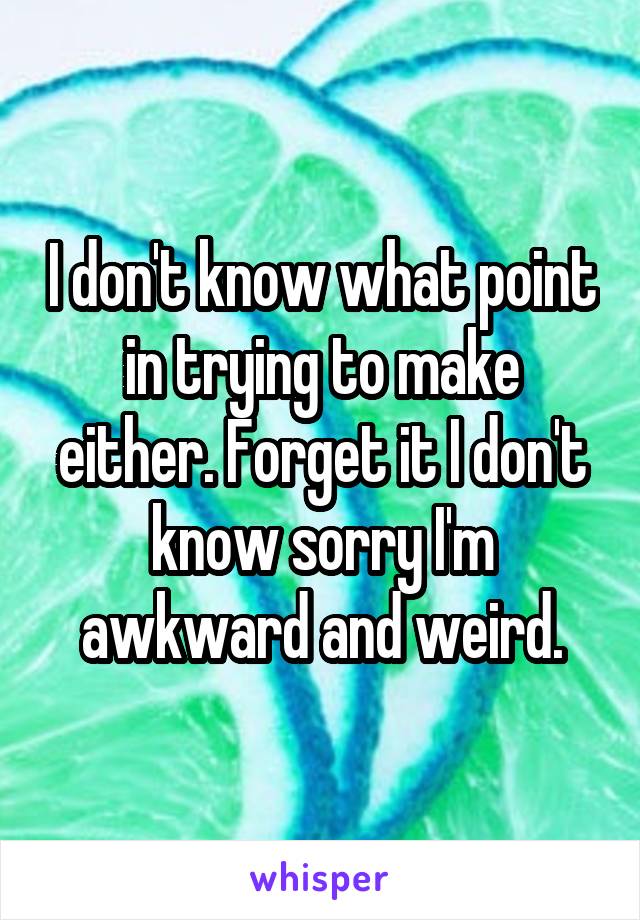 I don't know what point in trying to make either. Forget it I don't know sorry I'm awkward and weird.