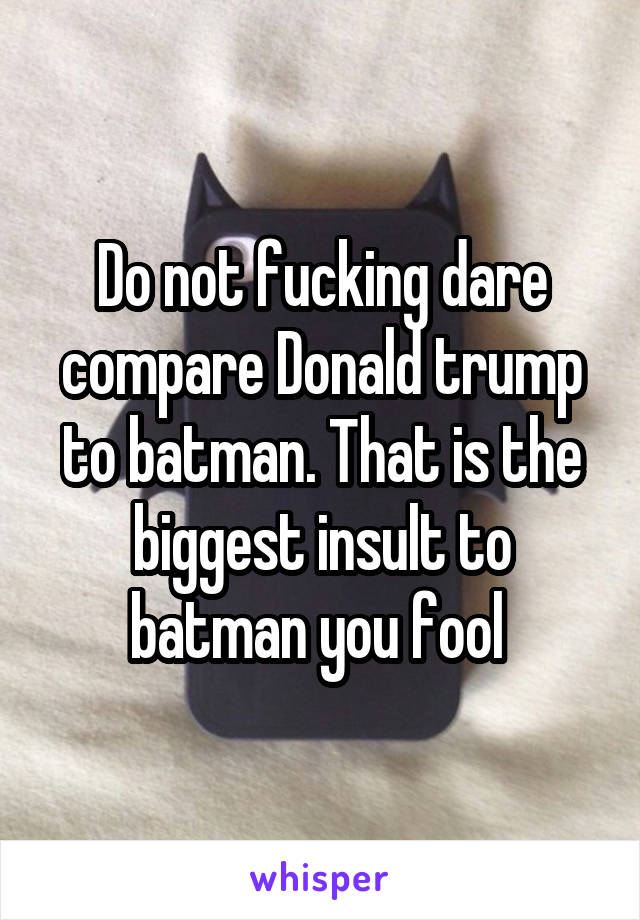 Do not fucking dare compare Donald trump to batman. That is the biggest insult to batman you fool 