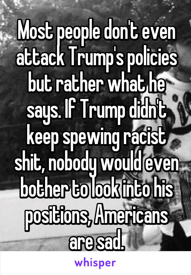 Most people don't even attack Trump's policies but rather what he says. If Trump didn't keep spewing racist shit, nobody would even bother to look into his positions, Americans are sad.