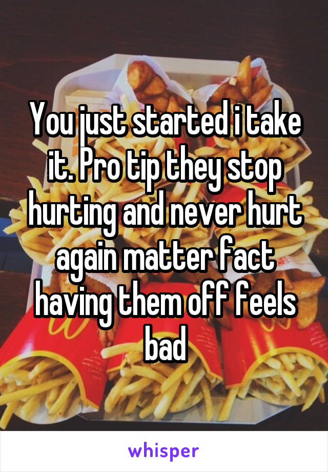 You just started i take it. Pro tip they stop hurting and never hurt again matter fact having them off feels bad