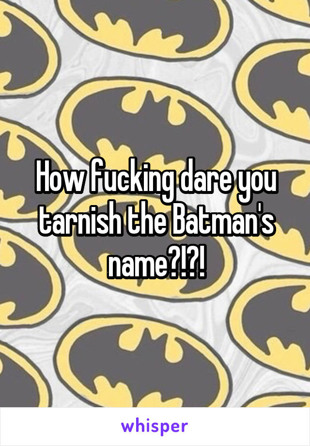 How fucking dare you tarnish the Batman's name?!?!