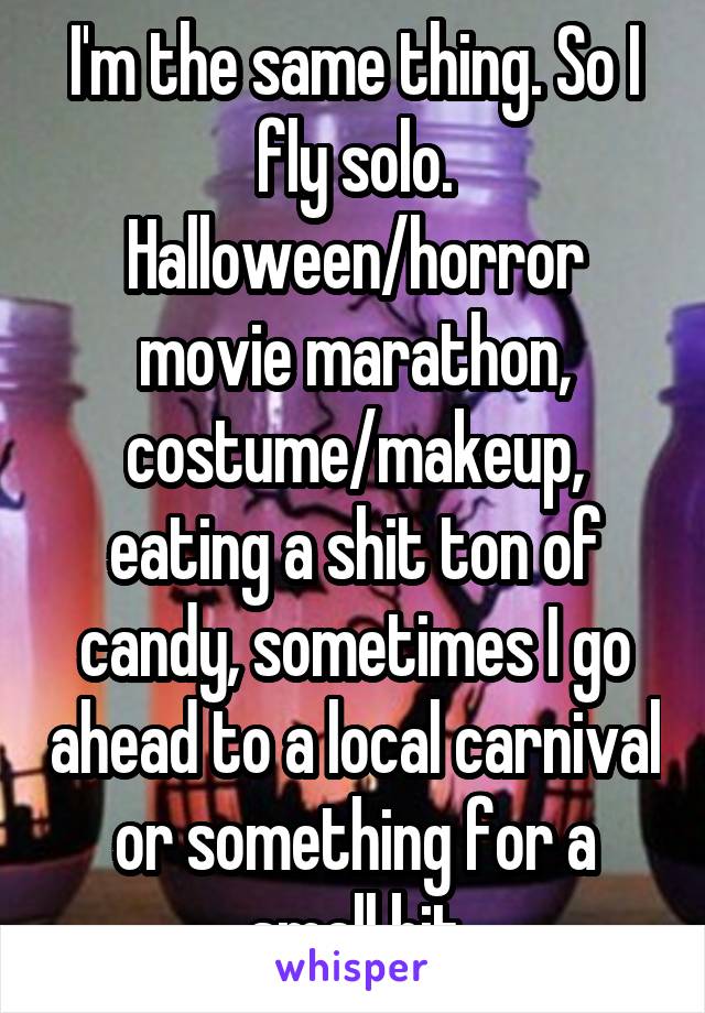 I'm the same thing. So I fly solo. Halloween/horror movie marathon, costume/makeup, eating a shit ton of candy, sometimes I go ahead to a local carnival or something for a small bit