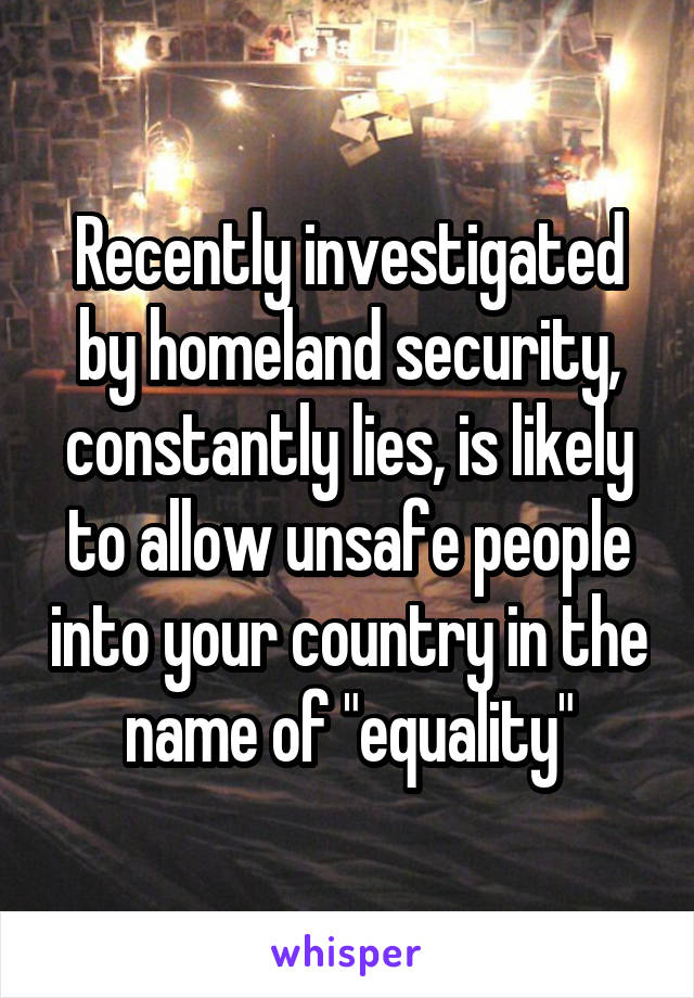 Recently investigated by homeland security, constantly lies, is likely to allow unsafe people into your country in the name of "equality"