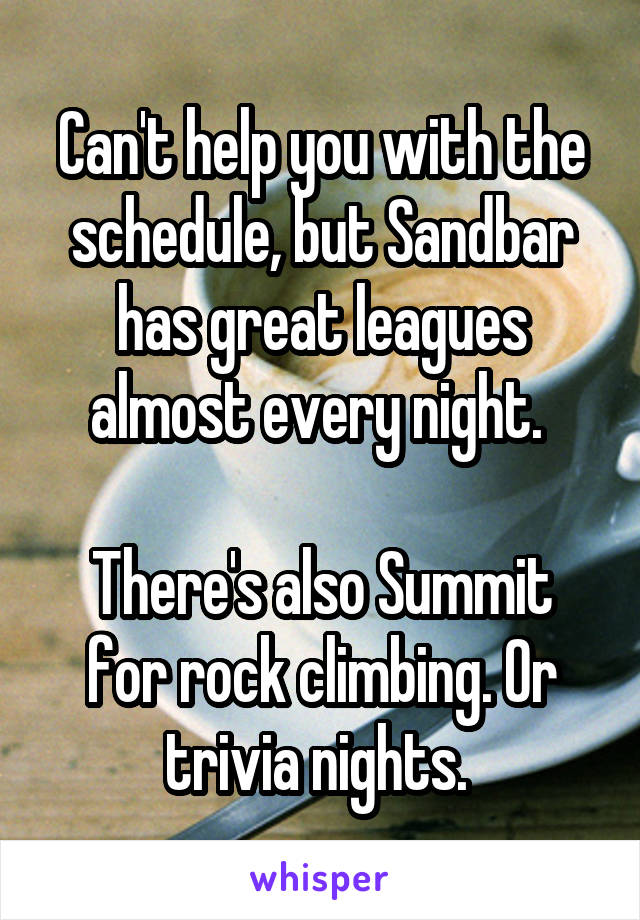 Can't help you with the schedule, but Sandbar has great leagues almost every night. 

There's also Summit for rock climbing. Or trivia nights. 