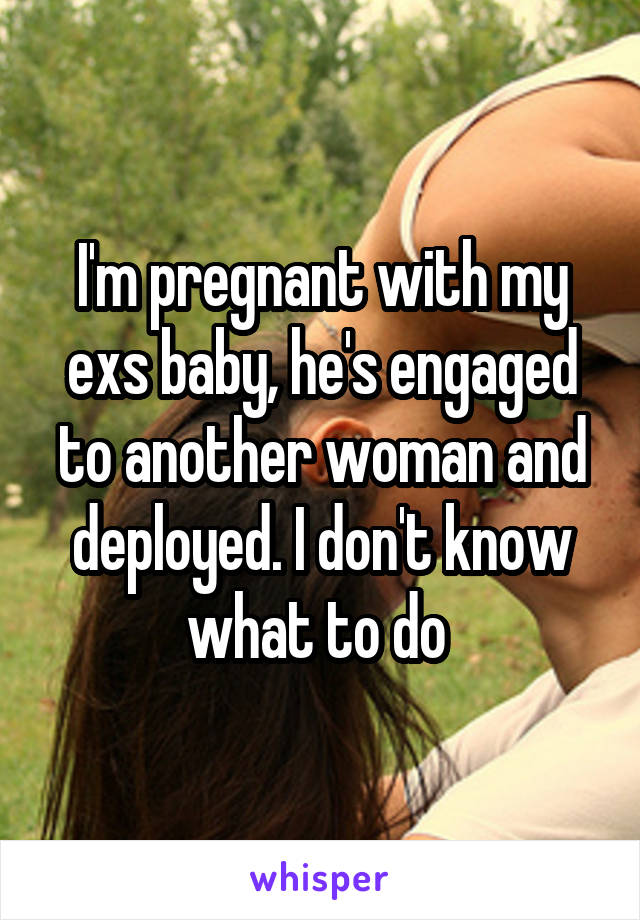 I'm pregnant with my exs baby, he's engaged to another woman and deployed. I don't know what to do 