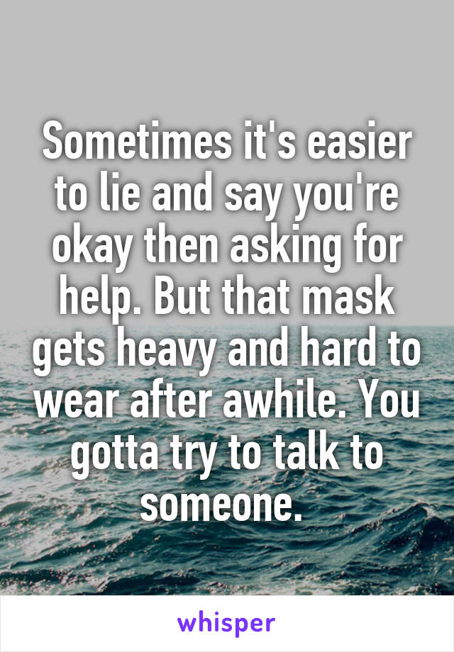 Sometimes it's easier to lie and say you're okay then asking for help. But that mask gets heavy and hard to wear after awhile. You gotta try to talk to someone. 