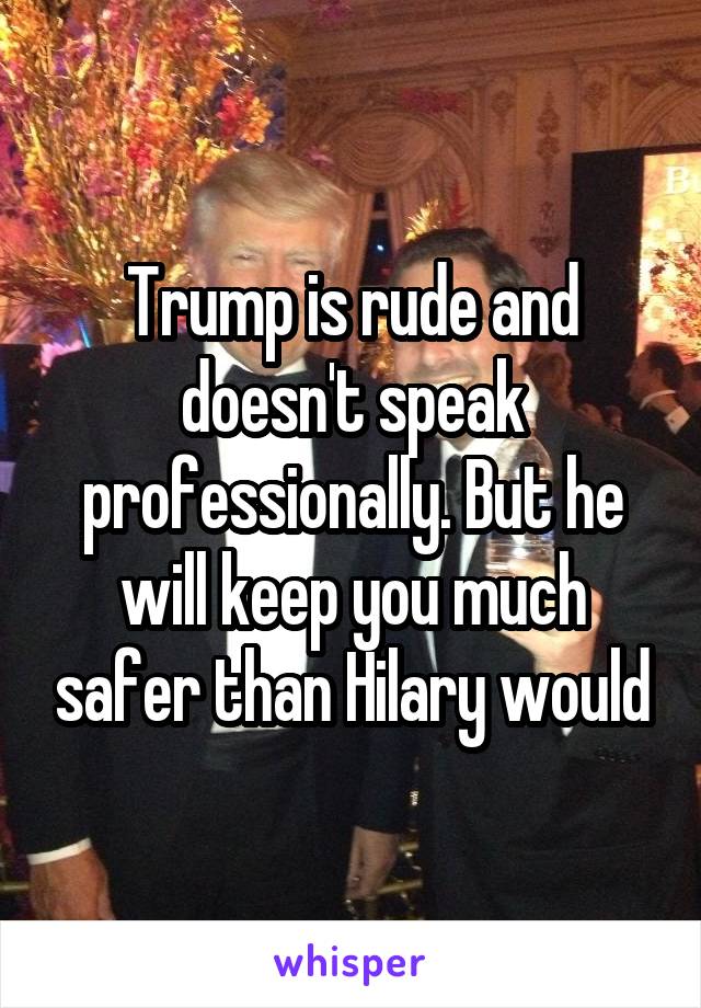 Trump is rude and doesn't speak professionally. But he will keep you much safer than Hilary would