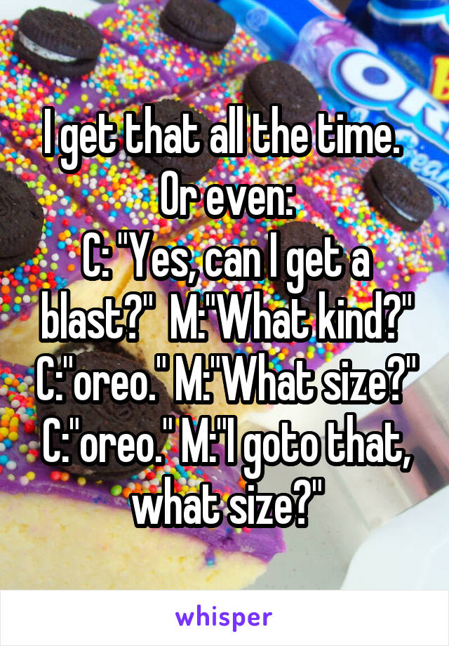 I get that all the time.  Or even:
C: "Yes, can I get a blast?"  M:"What kind?" C:"oreo." M:"What size?" C:"oreo." M:"I goto that, what size?"